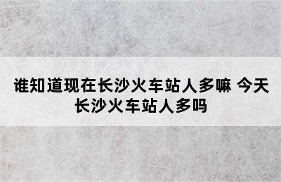 谁知道现在长沙火车站人多嘛 今天长沙火车站人多吗